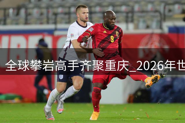 全球攀岩高手齐聚重庆 2026年世界攀联攀岩世界杯（中国重庆）即将开赛