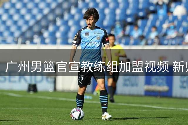 广州男篮官宣教练组加盟视频 新帅三人组正式亮相