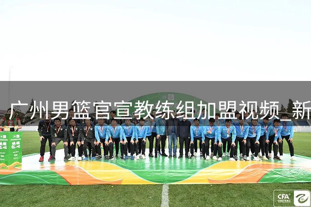 广州男篮官宣教练组加盟视频 新帅三人组正式亮相
