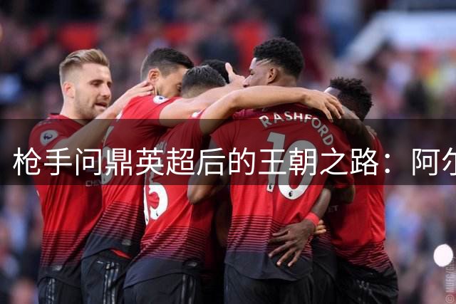 枪手问鼎英超后的王朝之路：阿尔特塔面临终极挑战
