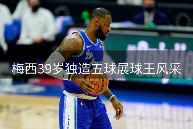 梅西39岁独造五球展球王风采