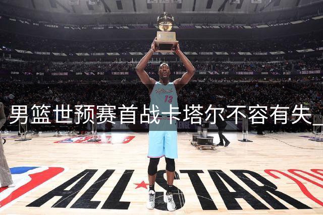 男篮世预赛首战卡塔尔不容有失 对手阵容暗藏玄机