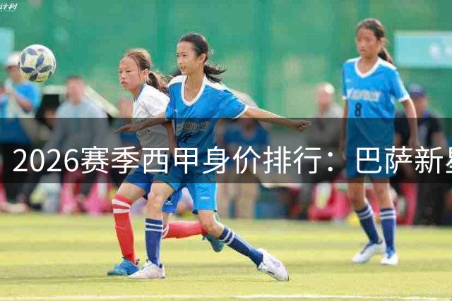 2026赛季西甲身价排行：巴萨新星领跑 皇马双子星紧随