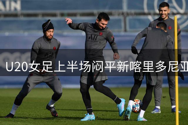 U20女足上半场闷平新喀里多尼亚 多次错失破门良机